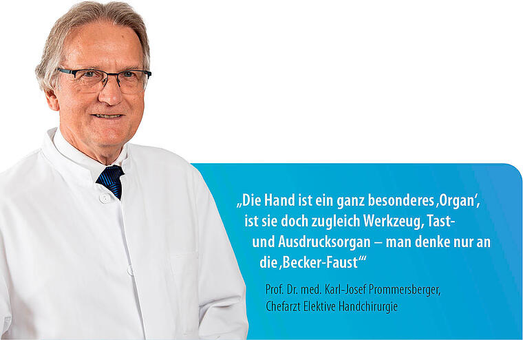 „Die Hand ist ein ganz besonderes ‚Organ‘, ist sie doch zugleich Werkzeug, Tast- und Ausdrucksorgan – man denke nur an die ‚Becker-Faust‘!“ Prof. Dr. med. Karl-Josef Prommersberger, Chefarzt Elektive Handchirurgie